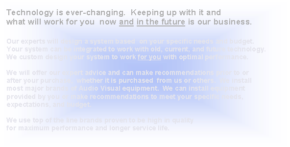 Text Box:  Technology is ever-changing.  Keeping up with it and what will work for you  now and in the future is our business.     Our experts will design a system based  on your specific needs and budget.  Your system can be integrated to work with old, current, and future technology.  We custom design your system to work for you with optimal performance.  We will offer our expert advice and can make recommendations prior to or after your purchase,  whether it is purchased  from us or others.  We install most major brands of Audio Visual equipment.  We can install equipment provided by you or make recommendations to meet your specific needs, expectations, and budget.  We use top of the line brands proven to be high in quality for maximum performance and longer service life.